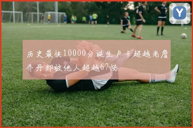 历史最快10000分诞生卢卡超越老詹乔丹却被他人超越67场