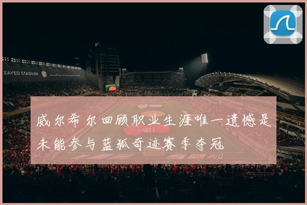 威尔希尔回顾职业生涯唯一遗憾是未能参与蓝狐奇迹赛季夺冠