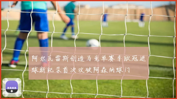 阿尔瓦雷斯创造马竞单赛季欧冠进球新纪录首次攻破阿森纳球门