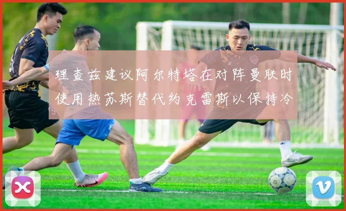 理查兹建议阿尔特塔在对阵曼联时使用热苏斯替代约克雷斯以保持冷静状态