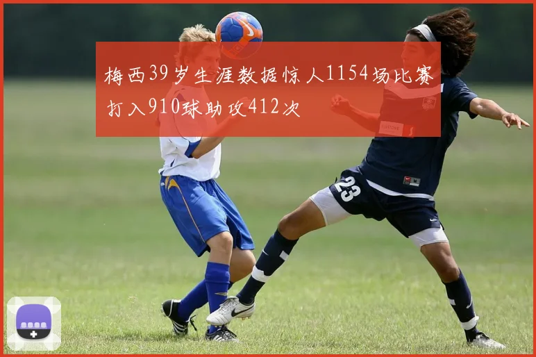 梅西39岁生涯数据惊人1154场比赛打入910球助攻412次
