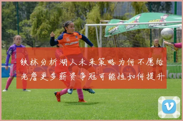铁林分析湖人未来策略为何不愿给老詹更多薪资争冠可能性如何提升