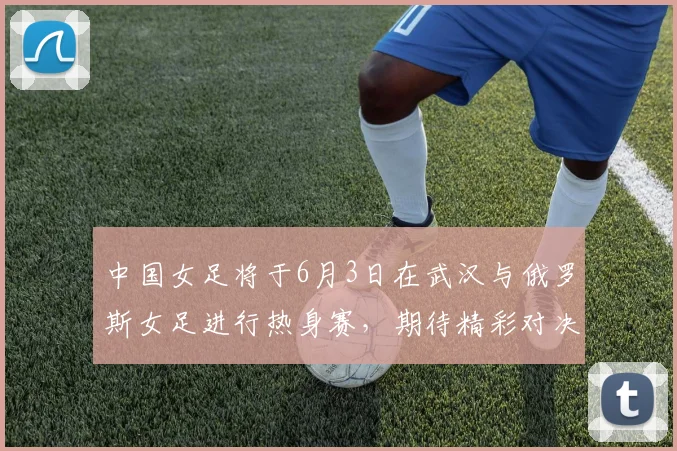 中国女足将于6月3日在武汉与俄罗斯女足进行热身赛，期待精彩对决