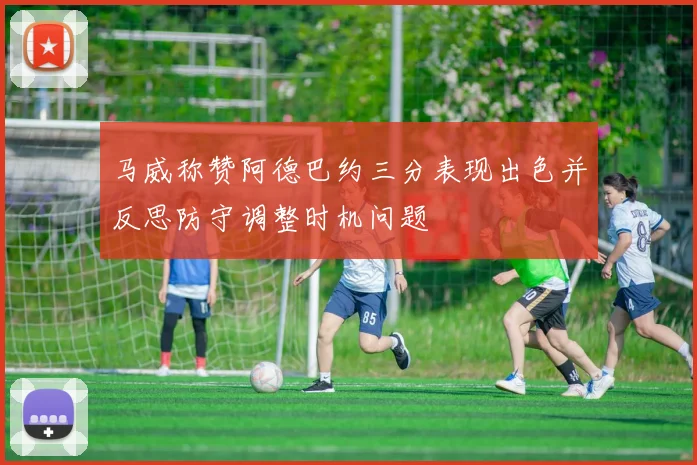 马威称赞阿德巴约三分表现出色并反思防守调整时机问题