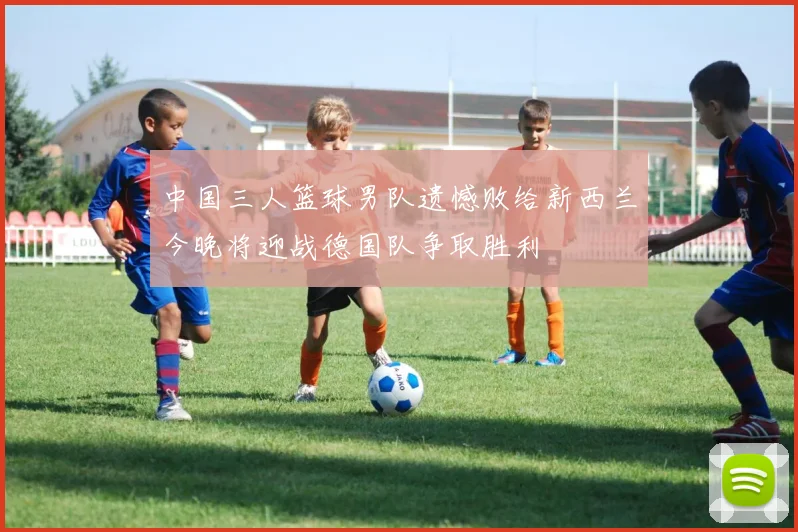 中国三人篮球男队遗憾败给新西兰今晚将迎战德国队争取胜利