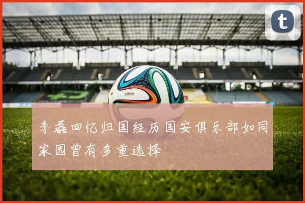 李磊回忆归国经历国安俱乐部如同家园曾有多重选择