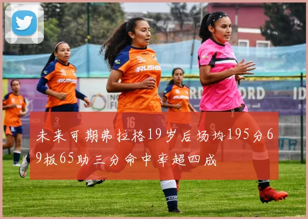 未来可期弗拉格19岁后场均195分69板65助三分命中率超四成