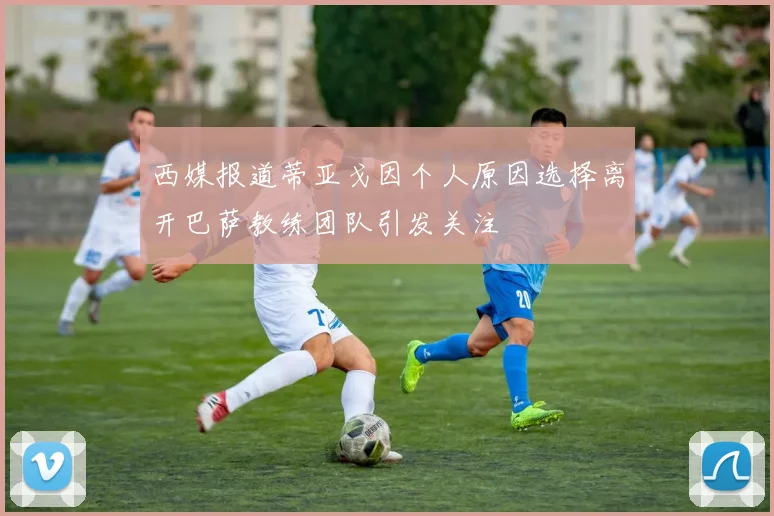 西媒报道蒂亚戈因个人原因选择离开巴萨教练团队引发关注