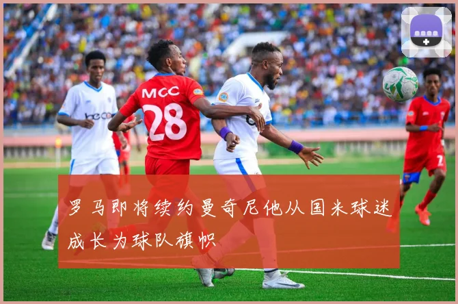罗马即将续约曼奇尼他从国米球迷成长为球队旗帜