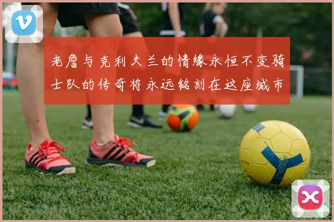 老詹与克利夫兰的情缘永恒不变骑士队的传奇将永远铭刻在这座城市